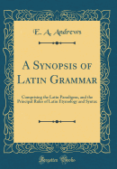 A Synopsis of Latin Grammar: Comprising the Latin Paradigms, and the Principal Rules of Latin Etymology and Syntax (Classic Reprint)