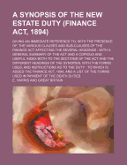 A Synopsis of the New Estate Duty (Finance ACT, 1894); Giving an Immediate Reference To, with the Presence Of, the Various Clauses and Sub-Clauses of the Finance ACT Affecting the Several Headings: With a General Summary of the ACT and a Copious and...