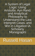 A System of Legal Logic: Using Aristotle, Ayn Rand, and Analytical Philosophy to Understand the Law, Interpret Cases, and Win in Litigation (A Scholarly Monograph)