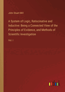 A System of Logic, Ratiocinative and Inductive: Being a Connected View of the Principles of Evidence, and Methods of Scientific Investigation: Vol. I