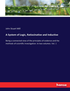A System of Logic, Ratiocinative and Inductive: Being a connected view of the principles of evidence and the methods of scientific investigation. In two volumes. Vol. 1