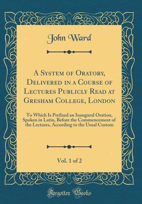 A System of Oratory, Delivered in a Course of Lectures Publicly Read at Gresham College, London, Vol. 1 of 2: To Which Is Prefixed an Inaugural Oration, Spoken in Latin, Before the Commencement of the Lectures, According to the Usual Custom - Ward, John