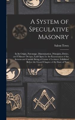 A System of Speculative Masonry: In Its Origin, Patronage, Dissemination, Principles, Duties, and Ultimate Designs, Laid Open for the Examination of the Serious and Candid: Being a Course of Lectures, Exhibited Before the Grand Chapter of the State of New - Town, Salem