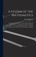 A System of the Mathematics: Containing the Euclidean Geometry, Plane & Spherical Trigonometry ... Astronomy, the Use of the Globes & Navigation ... Also a Table of Meridional Parts ... Together With a Large & Very Useful Table of the Latitudes & Longitud