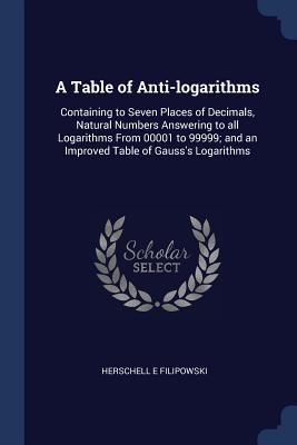 A Table of Anti-logarithms: Containing to Seven Places of Decimals, Natural Numbers Answering to all Logarithms From 00001 to 99999; and an Improved Table of Gauss's Logarithms - Filipowski, Herschell E