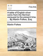 A Table of English Silver Coins from the Norman Conquest to the Present Time. ... by Martin Folkes, Esq.