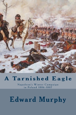 A Tarnished Eagle: Napoleon's Winter Campaign in Poland 1806-1807 - Murphy, Edward J