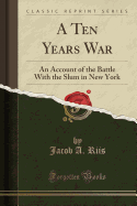A Ten Years War: An Account of the Battle with the Slum in New York (Classic Reprint)