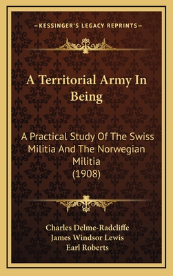 A Territorial Army in Being: A Practical Study of the Swiss Militia and the Norwegian Militia (1908) - Delme-Radcliffe, Charles, and Lewis, James Windsor, and Roberts, Earl (Foreword by)