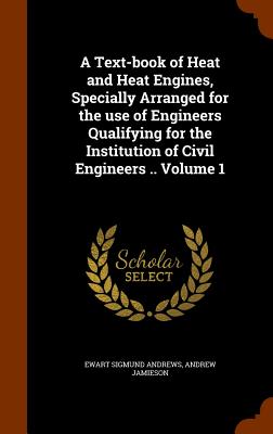 A Text-book of Heat and Heat Engines, Specially Arranged for the use of Engineers Qualifying for the Institution of Civil Engineers .. Volume 1 - Andrews, Ewart Sigmund, and Jamieson, Andrew