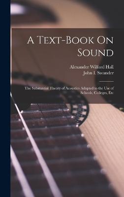 A Text-Book On Sound: The Substantial Theory of Acoustics Adapted to the Use of Schools, Colleges, Etc - Swander, John I, and Hall, Alexander Wilford