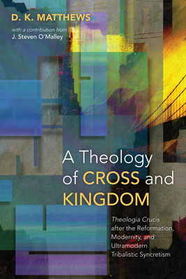 A Theology of Cross and Kingdom: Theologia Crucis after the Reformation, Modernity, and Ultramodern Tribalistic Syncretism - Matthews, D K, and O'Malley, J Steven