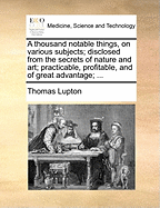 A Thousand Notable Things, on Various Subjects; Disclosed from the Secrets of Nature and Art; Practicable, Profitable, and of Great Advantage; ...