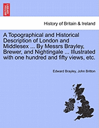 A Topographical and Historical Description of London and Middlesex ... By Messrs Brayley, Brewer, and Nightingale ... Illustrated with one hundred and fifty views, etc. - Brayley, Edward, and Britton, John