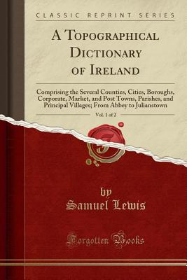 A Topographical Dictionary of Ireland, Vol. 1 of 2: Comprising the Several Counties, Cities, Boroughs, Corporate, Market, and Post Towns, Parishes, and Principal Villages; From Abbey to Julianstown (Classic Reprint) - Lewis, Samuel