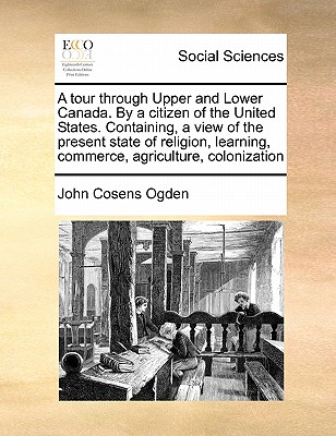 A Tour Through Upper and Lower Canada. by a Citizen of the United States. Containing, a View of the Present State of Religion, Learning, Commerce, Agriculture, Colonization - Ogden, John Cosens