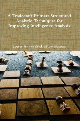 A Tradecraft Primer: Structured Analytic Techniques for Improving Intelligence Analysis - of Intelligence, Center for the Study