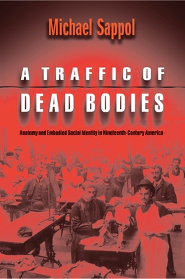 A Traffic of Dead Bodies: Anatomy and Embodied Social Identity in Nineteenth-Century America - Sappol, Michael