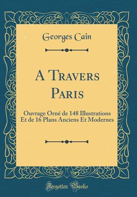 A Travers Paris: Ouvrage Orn de 148 Illustrations Et de 16 Plans Anciens Et Modernes (Classic Reprint) - Cain, Georges