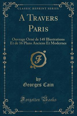 A Travers Paris: Ouvrage Orne de 148 Illustrations Et de 16 Plans Anciens Et Modernes (Classic Reprint) - Cain, Georges