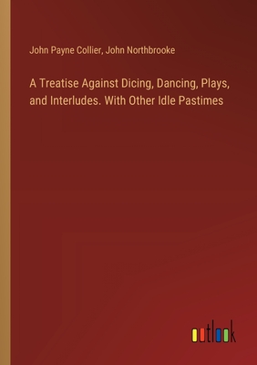 A Treatise Against Dicing, Dancing, Plays, and Interludes. With Other Idle Pastimes - Collier, John Payne, and Northbrooke, John