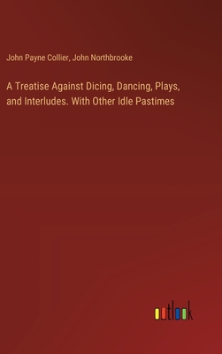 A Treatise Against Dicing, Dancing, Plays, and Interludes. With Other Idle Pastimes - Collier, John Payne, and Northbrooke, John