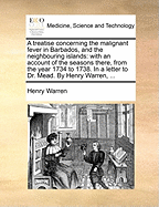 A Treatise Concerning the Malignant Fever in Barbados, and the Neighbouring Islands: With an Account of the Seasons There, from the Year 1734 to 1738. in a Letter to Dr. Mead. by Henry Warren, ...