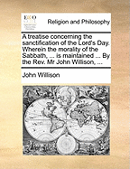 A Treatise Concerning The Sanctification Of The Lord's Day: Wherein The Morality Of The Sabbath, Or The Perpetual Obligation Of The Fourth Commandment, Is Maintained ... And The Religious Observation Of The Lord's Day, Or First Day Of The Week As Our