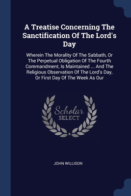 A Treatise Concerning The Sanctification Of The Lord's Day: Wherein The Morality Of The Sabbath, Or The Perpetual Obligation Of The Fourth Commandment, Is Maintained ... And The Religious Observation Of The Lord's Day, Or First Day Of The Week As Our - Willison, John
