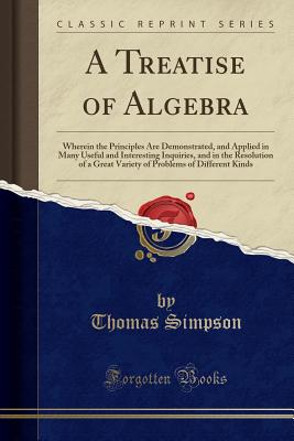 A Treatise of Algebra: Wherein the Principles Are Demonstrated, and Applied in Many Useful and Interesting Inquiries, and in the Resolution of a Great Variety of Problems of Different Kinds (Classic Reprint) - Simpson, Thomas