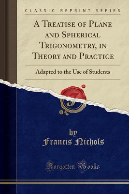 A Treatise of Plane and Spherical Trigonometry, in Theory and Practice: Adapted to the Use of Students (Classic Reprint) - Nichols, Francis