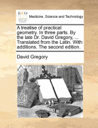 A Treatise of Practical Geometry. in Three Parts. by the Late Dr David Gregory, ... Translated from the Latin. with Additions. the Seventh Edition