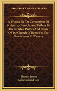 A Treatise of the Corruptions of Scripture, Councils, and Fathers, by the Prelates, Pastors, and Pillars of the Church of Rome, for the Maintenance of Popery (Classic Reprint)