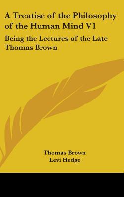 A Treatise of the Philosophy of the Human Mind V1: Being the Lectures of the Late Thomas Brown - Brown, Thomas, and Hedge, Levi (Editor)
