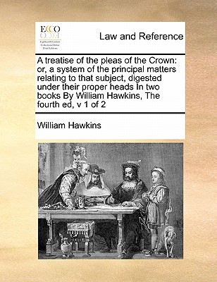 A Treatise of the Pleas of the Crown: Or, a System of the Principal Matters Relating to That Subject, Digested Under Their Proper Heads in Two Books by William Hawkins, the Fourth Ed, V 1 of 2 - Hawkins, William