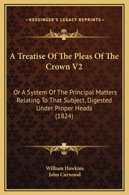 A Treatise of the Pleas of the Crown V2: Or a System of the Principal Matters Relating to That Subject, Digested Under Proper Heads (1824) - Hawkins, William, and Curwood, John