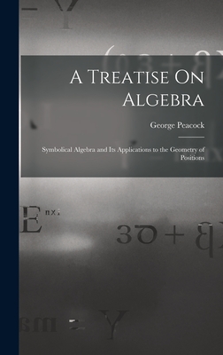A Treatise On Algebra: Symbolical Algebra and Its Applications to the Geometry of Positions - Peacock, George
