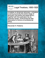 A Treatise on American Advocacy: A Treatise Covering Succinctly the Entire Range of Advocacy, Trial Tactics and Legal Ethics: Together with the Publication as an Appendix Hereto, of the American Bar Association's Canons of Professional Ethics.