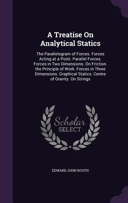A Treatise On Analytical Statics: The Parallelogram of Forces. Forces Acting at a Point. Parallel Forces. Forces in Two Dimensions. On Friction. the Principle of Work. Forces in Three Dimensions. Graphical Statics. Centre of Gravity. On Strings - Routh, Edward John