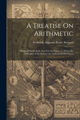 A Treatise On Arithmetic: Designed Particularly As a Text for Classes in Which the Principles of the Science Are Inductively Developed - Barnard, Frederick Augustus Porter