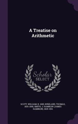 A Treatise on Arithmetic - Scott, William, MD, and Kirkland, Thomas, and Smith, J Hamblin 1829-1901