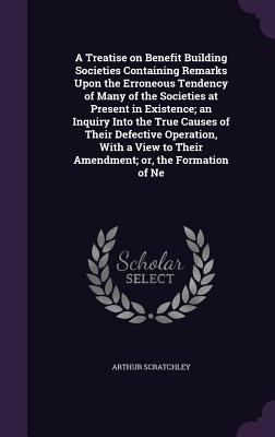 A Treatise on Benefit Building Societies Containing Remarks Upon the Erroneous Tendency of Many of the Societies at Present in Existence; an Inquiry Into the True Causes of Their Defective Operation, With a View to Their Amendment; or, the Formation of Ne - Scratchley, Arthur