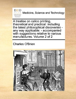 A Treatise on Calico Printing, Theoretical and Practical: Including the Latest Philosophical Discoveries - Any Way Applicable: - Accompanied with Suggestions Relative to Various Manufactures. Volume 2 of 2 - O'Brien, Charles