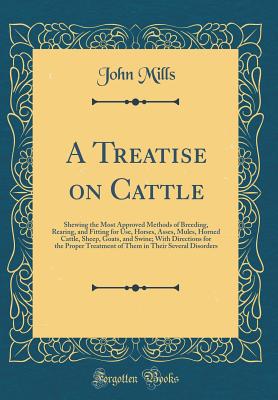 A Treatise on Cattle: Shewing the Most Approved Methods of Breeding, Rearing, and Fitting for Use, Horses, Asses, Mules, Horned Cattle, Sheep, Goats, and Swine; With Directions for the Proper Treatment of Them in Their Several Disorders (Classic Reprint) - Mills, John