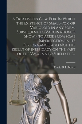 A Treatise on Cow-pox. In Which the Existence of Small-pox, or Varioloid in Any Form, Subsequent to Vaccination, is Shown to Arise From Some Imperfection in Its Performance, and Not the Result of Inefficacy on the Part of the Vaccina to Shield The... - Hibbard, David R