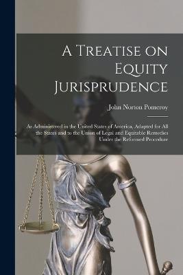 A Treatise on Equity Jurisprudence: As Administered in the United States of America, Adapted for all the States and to the Union of Legal and Equitable Remedies Under the Reformed Procedure - Pomeroy, John Norton