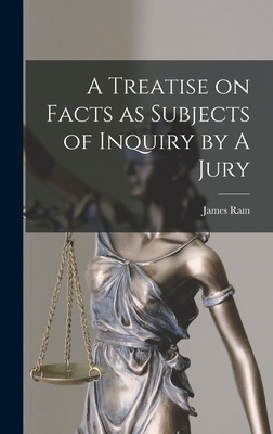 A Treatise on Facts as Subjects of Inquiry by A Jury - Ram, James