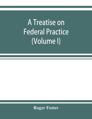 A treatise on federal practice: Including Practice in bankruptcy, admiralty, patent cases, foreclosure of railway mortgages, suits upon claims against the united state Equity Pleading and practice, recievers and Injunctions (Volume I) - Foster, Roger