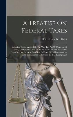 A Treatise On Federal Taxes: Including Those Imposed By The War Tax Act Of Congress Of 1917, The Income Tax Law As Amended, And Other United States Internal Revenue Acts Now In Force, With Commentaries And Explanations, References To The Rulings And - Black, Henry Campbell