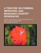 A Treatise on Forming, Improving, and Managing Country Residences: And on the Choice of Situations Appropriate to Every Class of Purchasers